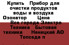 Купить : Прибор для очистки продуктов,воды и воздуха.Озонатор    › Цена ­ 25 500 - Все города Электро-Техника » Бытовая техника   . Ненецкий АО,Топседа п.